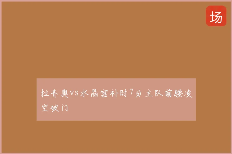 拉齐奥vs水晶宫补时7分主队前腰凌空破门